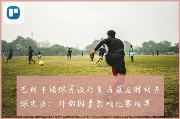 巴列卡诺球员谈对皇马最后时刻点球失分：外部因素影响比赛结果
