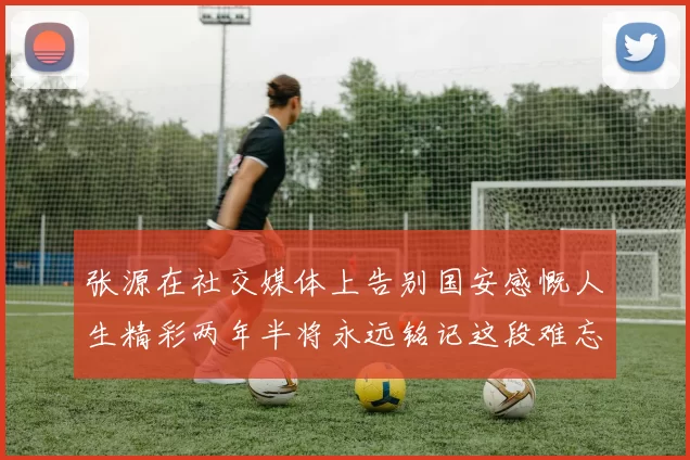 张源在社交媒体上告别国安感慨人生精彩两年半将永远铭记这段难忘故事