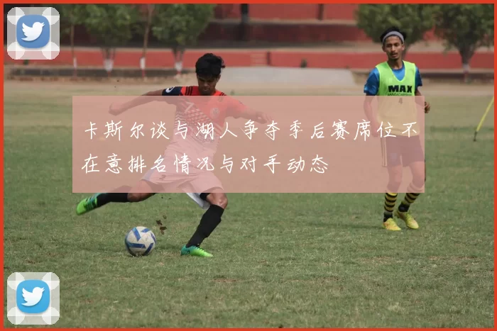 卡斯尔谈与湖人争夺季后赛席位不在意排名情况与对手动态