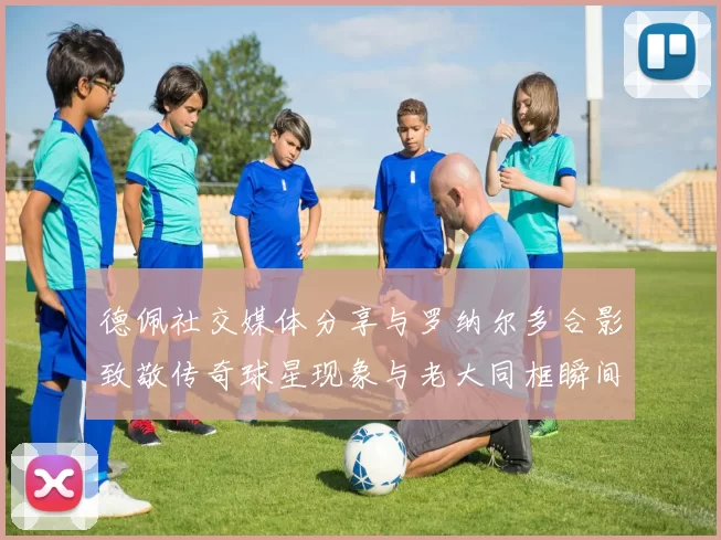 德佩社交媒体分享与罗纳尔多合影致敬传奇球星现象与老大同框瞬间