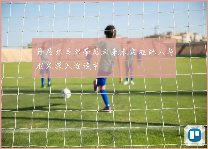 丹尼尔马尔蒂尼未来未定经纪人与尤文深入洽谈中