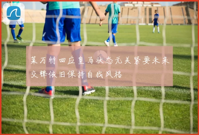 莱万特回应皇马状态无关紧要未来交锋依旧保持自我风格