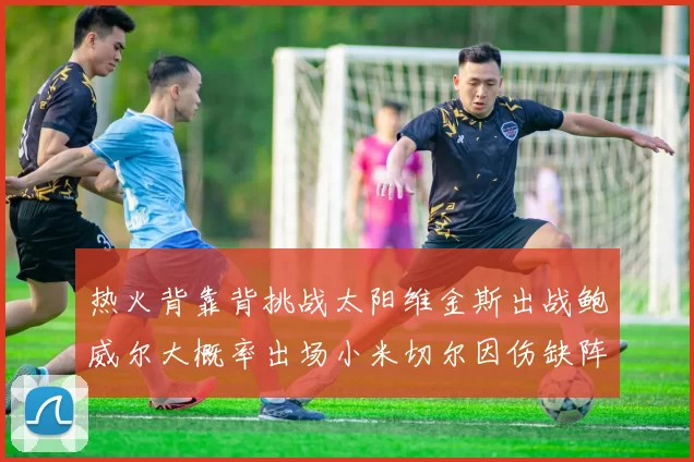 热火背靠背挑战太阳维金斯出战鲍威尔大概率出场小米切尔因伤缺阵