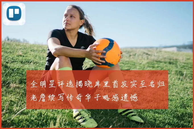 全明星评选揭晓库里首发实至名归老詹续写传奇华子略感遗憾