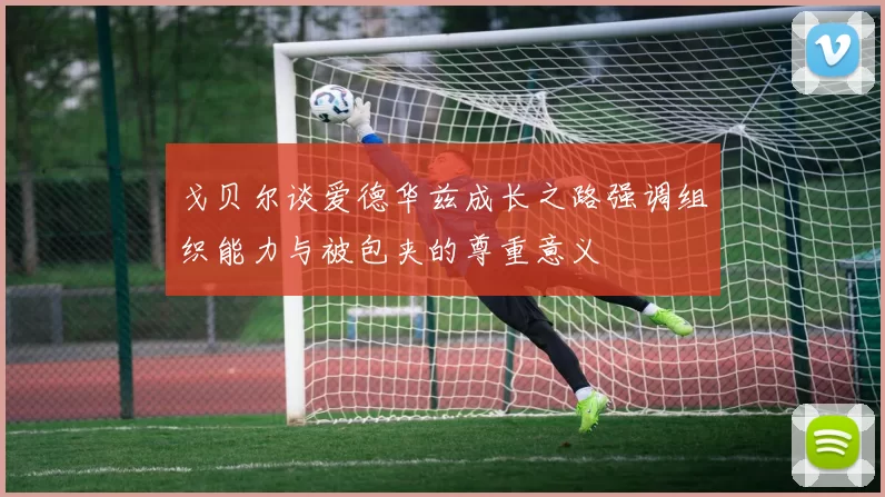 戈贝尔谈爱德华兹成长之路强调组织能力与被包夹的尊重意义