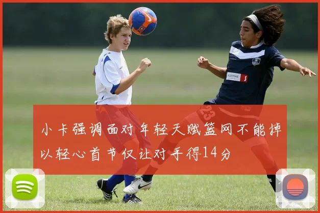 小卡强调面对年轻天赋篮网不能掉以轻心首节仅让对手得14分