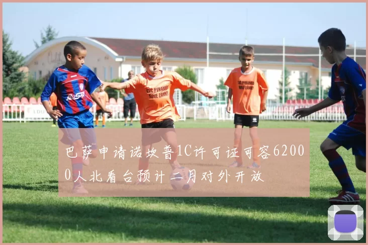 巴萨申请诺坎普1C许可证可容62000人北看台预计二月对外开放
